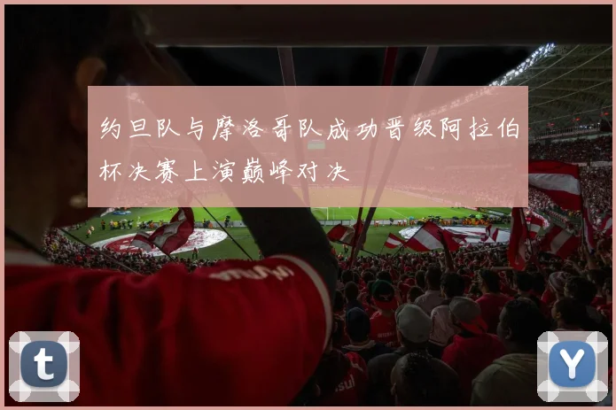约旦队与摩洛哥队成功晋级阿拉伯杯决赛上演巅峰对决