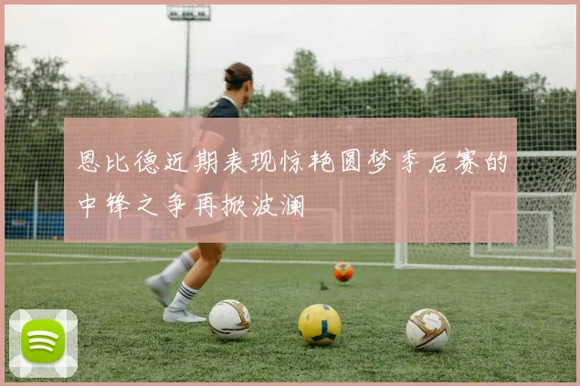 恩比德近期表现惊艳圆梦季后赛的中锋之争再掀波澜