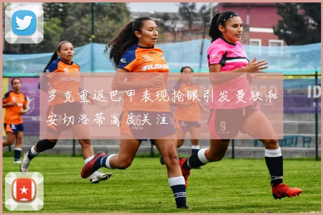 罗克重返巴甲表现抢眼引发曼联和安切洛蒂高度关注