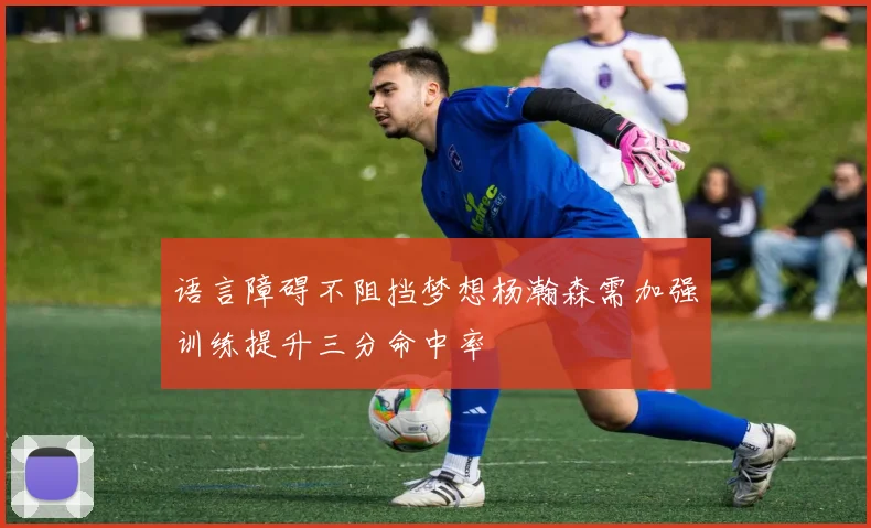 语言障碍不阻挡梦想杨瀚森需加强训练提升三分命中率