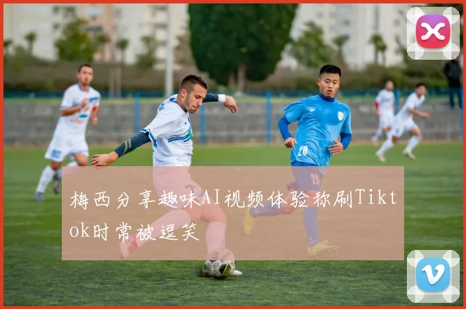 梅西分享趣味AI视频体验称刷Tiktok时常被逗笑