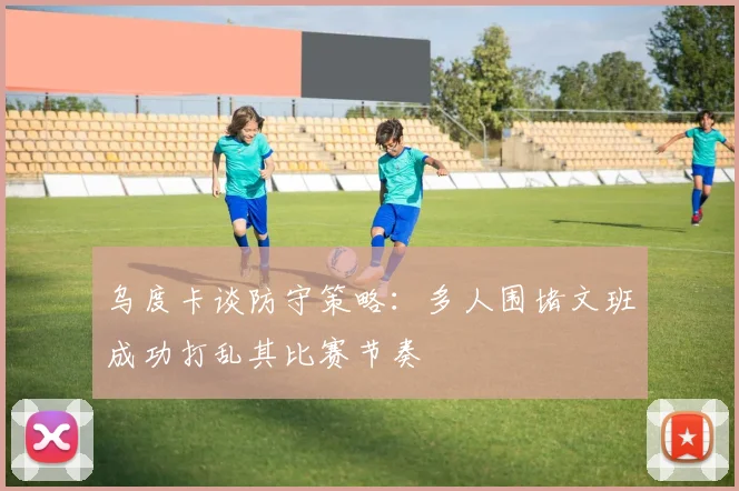 乌度卡谈防守策略：多人围堵文班成功打乱其比赛节奏