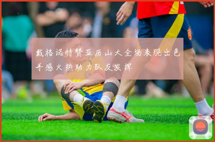 戴格诺特赞亚历山大全场表现出色手感火热助力队友发挥