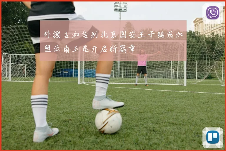 外援古加告别北京国安王子铭或加盟云南玉昆开启新篇章