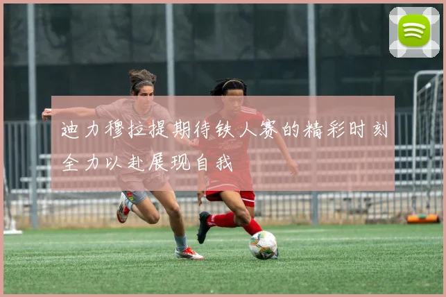 迪力穆拉提期待铁人赛的精彩时刻全力以赴展现自我