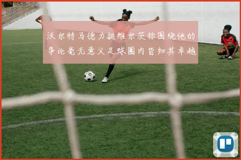 沃尔特马德力挺维尔茨称围绕他的争论毫无意义足球圈内皆知其卓越表现