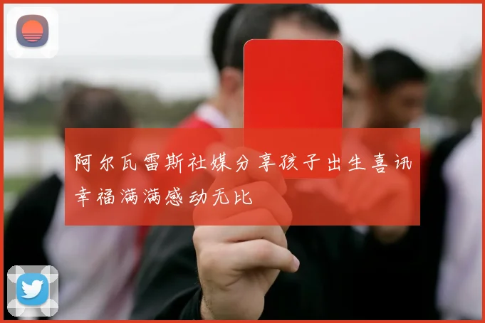 阿尔瓦雷斯社媒分享孩子出生喜讯幸福满满感动无比