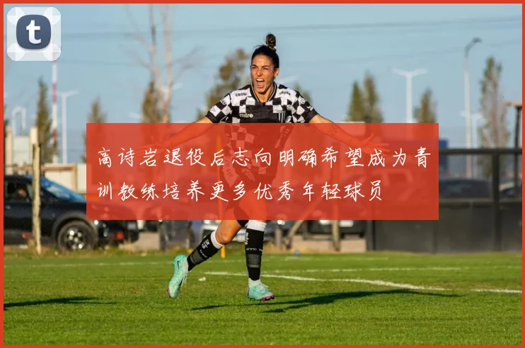 高诗岩退役后志向明确希望成为青训教练培养更多优秀年轻球员