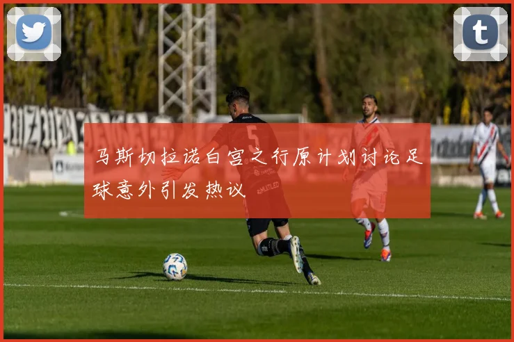 马斯切拉诺白宫之行原计划讨论足球意外引发热议