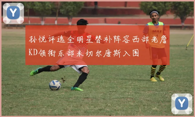孙悦评选全明星替补阵容西部老詹KD领衔东部米切尔唐斯入围