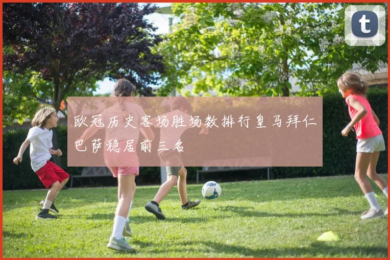 欧冠历史客场胜场数排行皇马拜仁巴萨稳居前三名