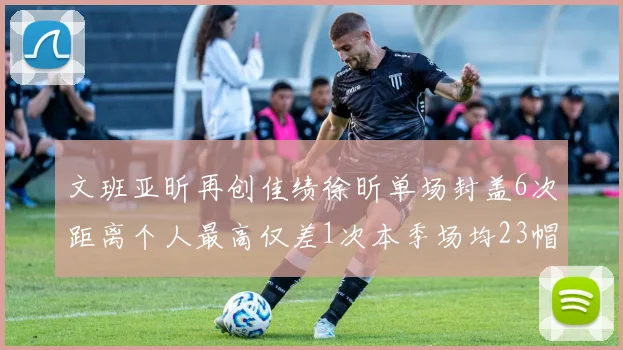 文班亚昕再创佳绩徐昕单场封盖6次距离个人最高仅差1次本季场均23帽领跑联盟