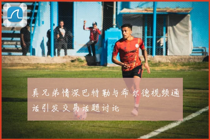 真兄弟情深巴特勒与希尔德视频通话引发交易话题讨论