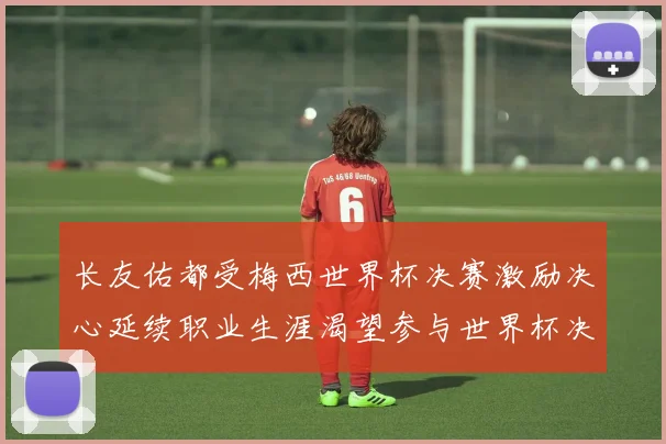 长友佑都受梅西世界杯决赛激励决心延续职业生涯渴望参与世界杯决赛