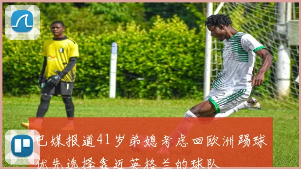 巴媒报道41岁弟媳考虑回欧洲踢球优先选择靠近英格兰的球队