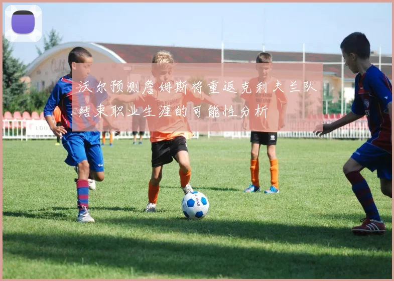 沃尔预测詹姆斯将重返克利夫兰队结束职业生涯的可能性分析