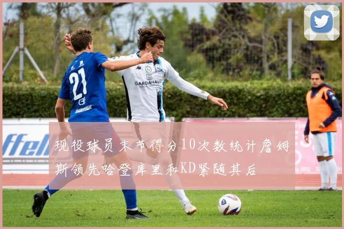 现役球员末节得分10次数统计詹姆斯领先哈登库里和KD紧随其后