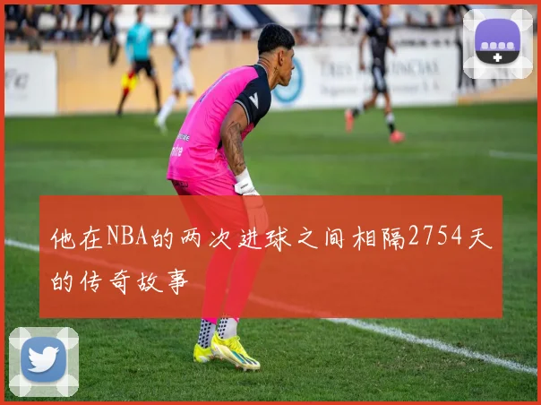他在NBA的两次进球之间相隔2754天的传奇故事