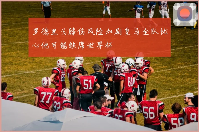 罗德里戈膝伤风险加剧皇马全队忧心他可能缺席世界杯