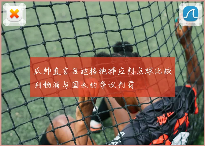 瓜帅直言吕迪格抱摔应判点球比较利物浦与国米的争议判罚