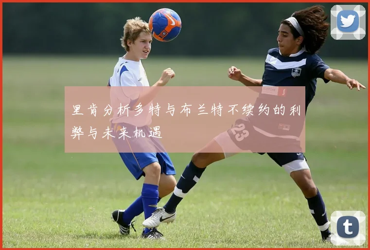 里肯分析多特与布兰特不续约的利弊与未来机遇