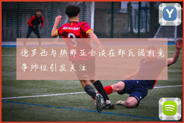 德罗西与热那亚会谈在即瓦诺利竞争帅位引发关注