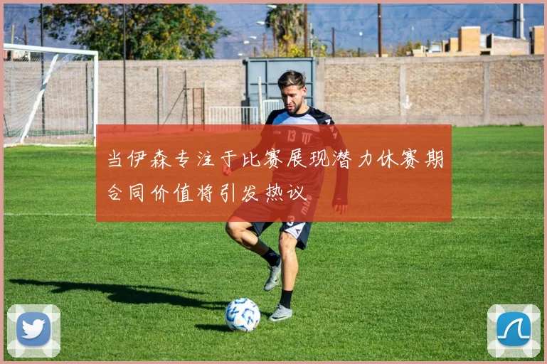 当伊森专注于比赛展现潜力休赛期合同价值将引发热议