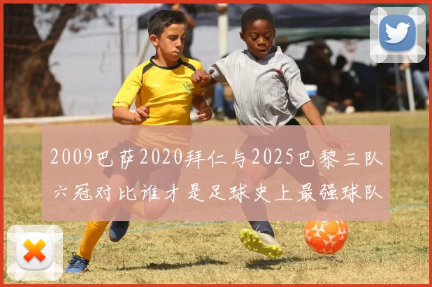 2009巴萨2020拜仁与2025巴黎三队六冠对比谁才是足球史上最强球队