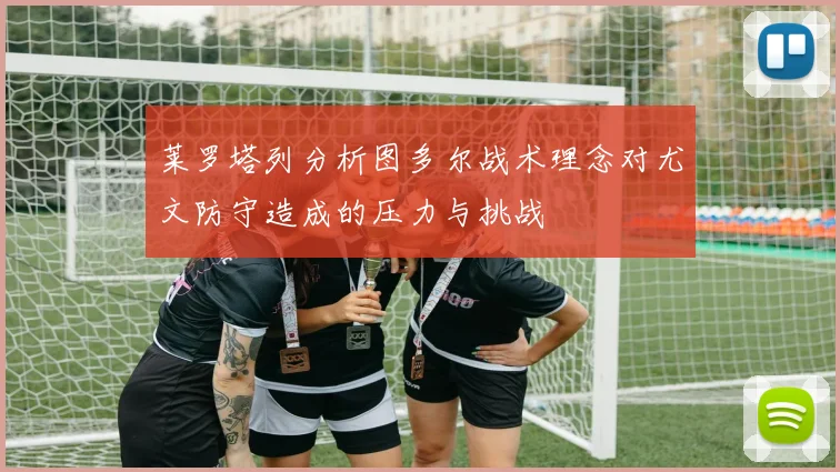 莱罗塔列分析图多尔战术理念对尤文防守造成的压力与挑战