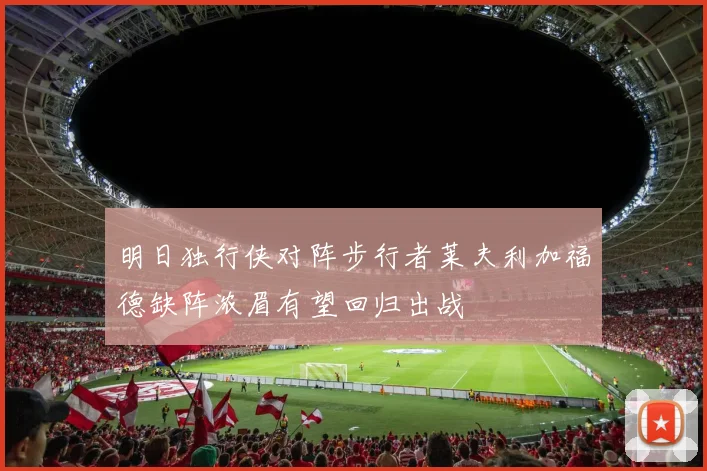 明日独行侠对阵步行者莱夫利加福德缺阵浓眉有望回归出战