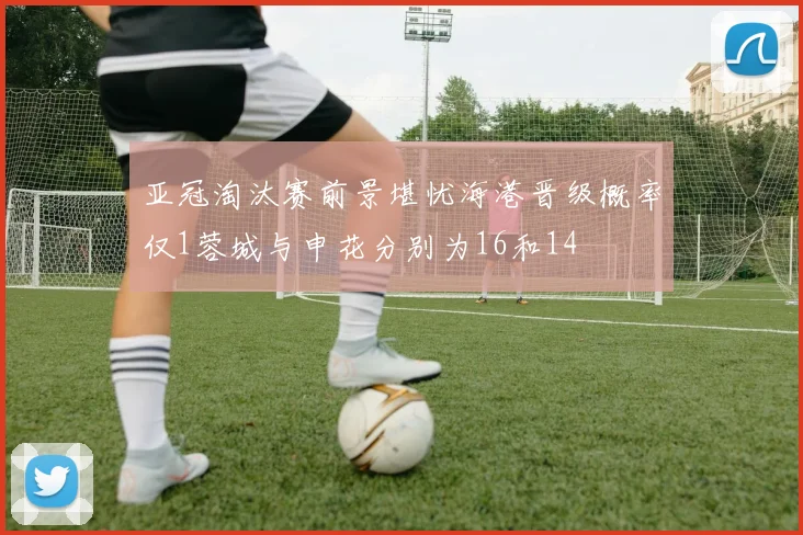 亚冠淘汰赛前景堪忧海港晋级概率仅1蓉城与申花分别为16和14