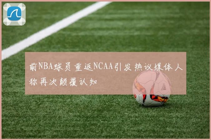 前NBA球员重返NCAA引发热议媒体人称再次颠覆认知