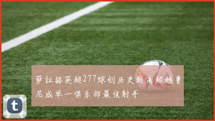 萨拉赫英超277球创历史新高超越鲁尼成单一俱乐部最佳射手