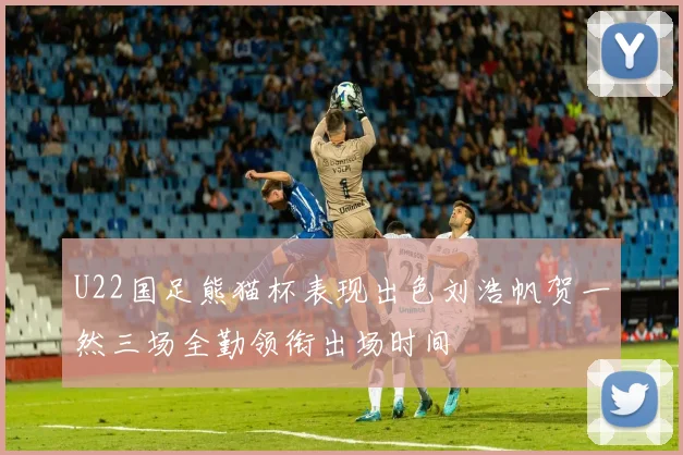 U22国足熊猫杯表现出色刘浩帆贺一然三场全勤领衔出场时间