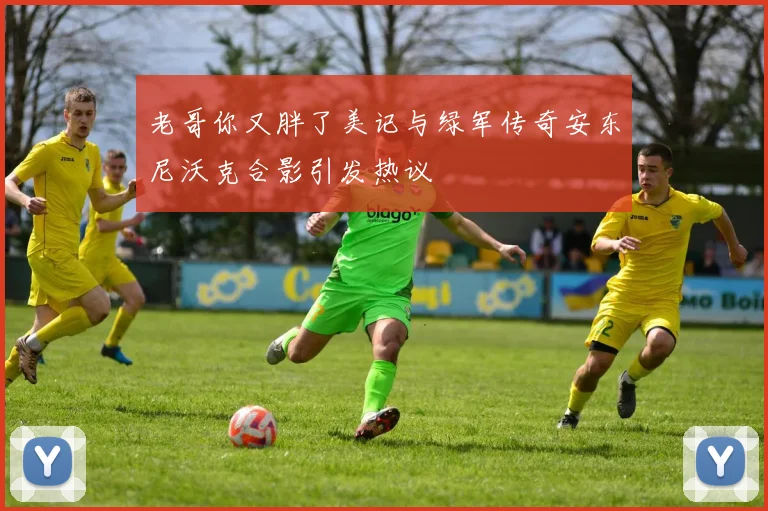 老哥你又胖了美记与绿军传奇安东尼沃克合影引发热议
