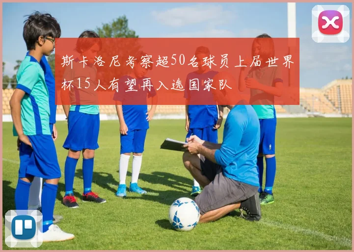 斯卡洛尼考察超50名球员上届世界杯15人有望再入选国家队