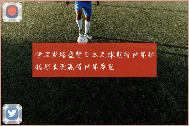 伊涅斯塔盛赞日本足球期待世界杯精彩表现赢得世界尊重