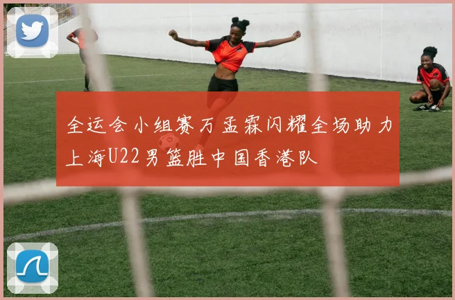 全运会小组赛万孟霖闪耀全场助力上海U22男篮胜中国香港队