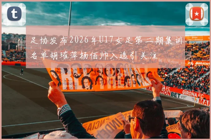 足协发布2026年U17女足第二期集训名单胡璀萍杨佰帅入选引关注
