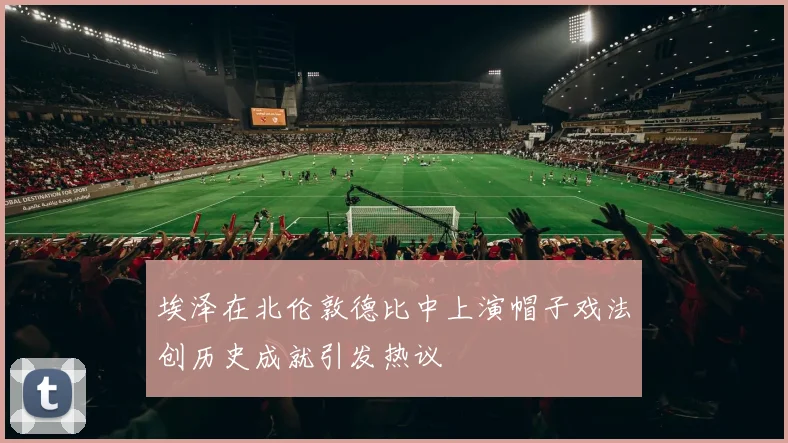 埃泽在北伦敦德比中上演帽子戏法创历史成就引发热议