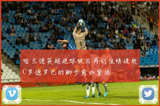 哈兰德英超进球破百再创佳绩追赶C罗德罗巴的脚步愈加紧迫