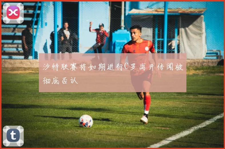 沙特联赛将如期进行C罗离开传闻被彻底否认