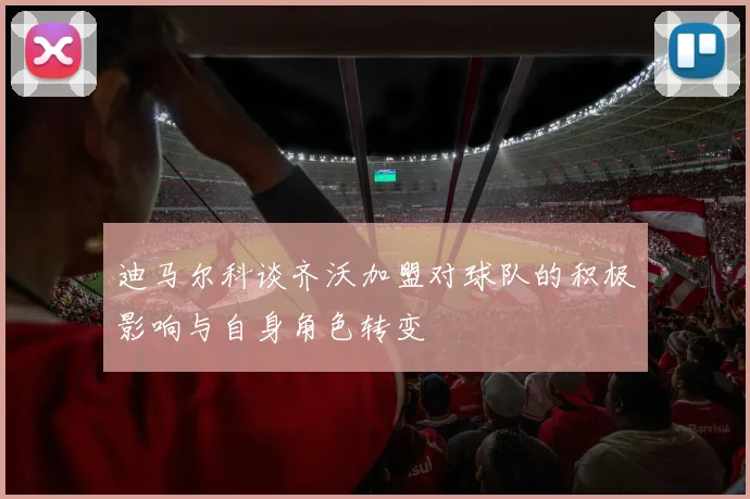 迪马尔科谈齐沃加盟对球队的积极影响与自身角色转变
