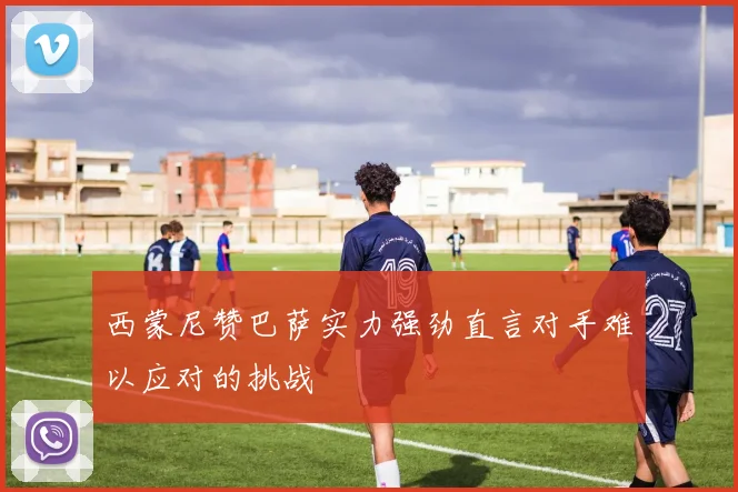 西蒙尼赞巴萨实力强劲直言对手难以应对的挑战