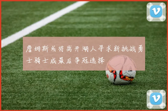 詹姆斯或将离开湖人寻求新挑战勇士骑士成最后争冠选择