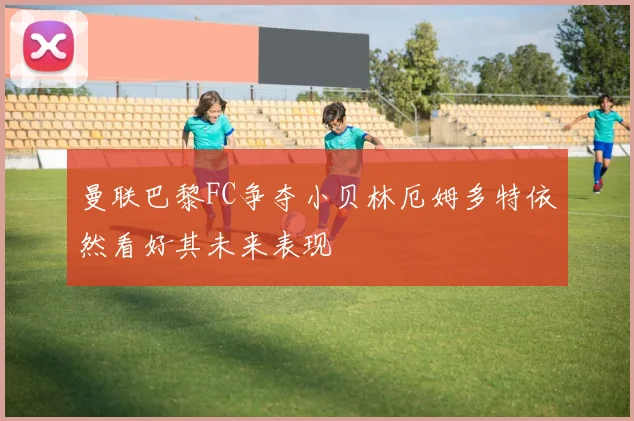 曼联巴黎FC争夺小贝林厄姆多特依然看好其未来表现