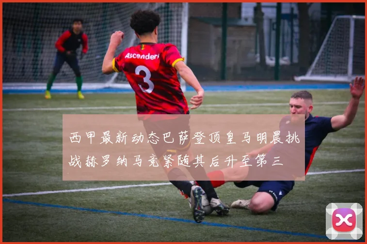 西甲最新动态巴萨登顶皇马明晨挑战赫罗纳马竞紧随其后升至第三