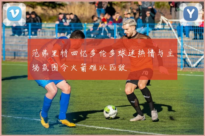 范弗里特回忆多伦多球迷热情与主场氛围令火箭难以匹敌
