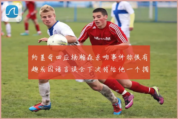 约基奇回应杨瀚森亲吻事件称很有趣或因语言误会下次将给他一个拥抱